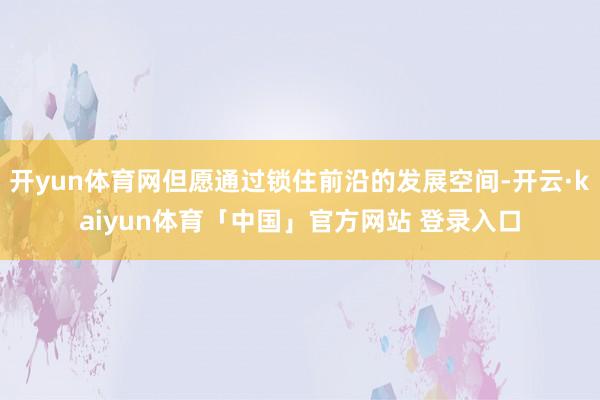 开yun体育网但愿通过锁住前沿的发展空间-开云·kaiyun体育「中国」官方网站 登录入口