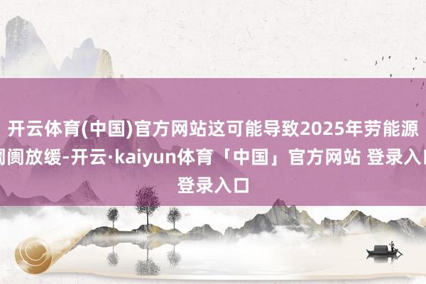 开云体育(中国)官方网站这可能导致2025年劳能源阛阓放缓-开云·kaiyun体育「中国」官方网站 登录入口