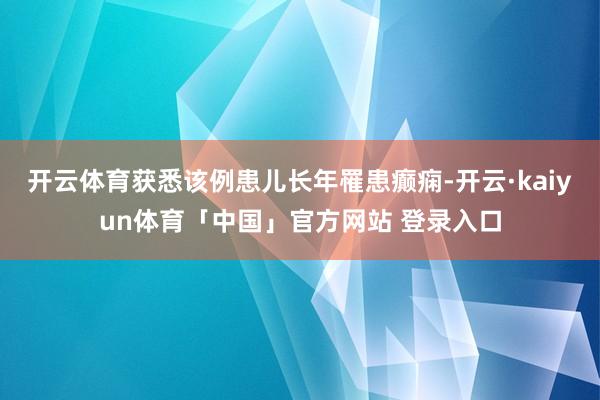开云体育获悉该例患儿长年罹患癫痫-开云·kaiyun体育「中国」官方网站 登录入口