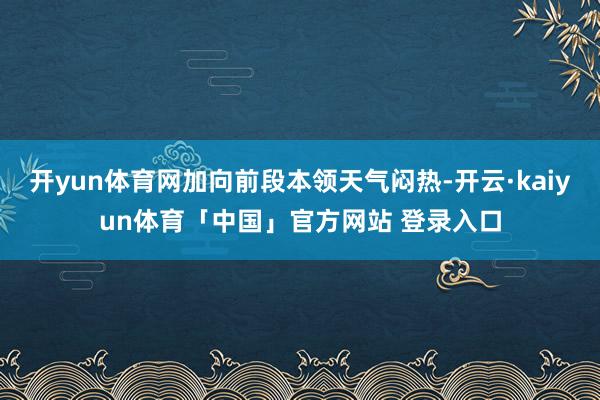 开yun体育网加向前段本领天气闷热-开云·kaiyun体育「中国」官方网站 登录入口