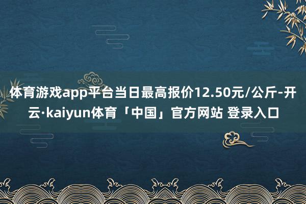体育游戏app平台当日最高报价12.50元/公斤-开云·kaiyun体育「中国」官方网站 登录入口