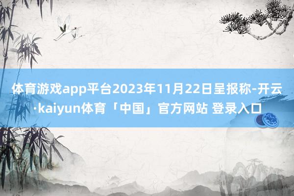 体育游戏app平台2023年11月22日呈报称-开云·kaiyun体育「中国」官方网站 登录入口