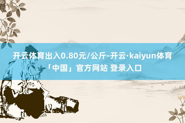 开云体育出入0.80元/公斤-开云·kaiyun体育「中国」官方网站 登录入口
