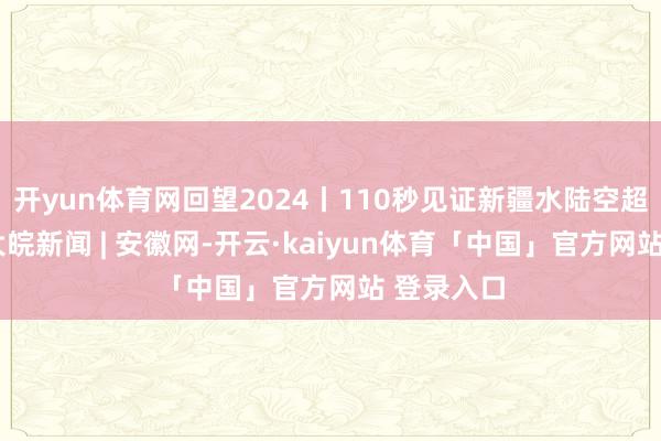 开yun体育网回望2024丨110秒见证新疆水陆空超等工程_大皖新闻 | 安徽网-开云·kaiyun体育「中国」官方网站 登录入口