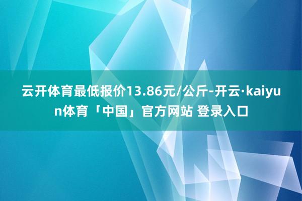 云开体育最低报价13.86元/公斤-开云·kaiyun体育「中国」官方网站 登录入口