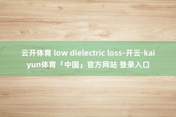 云开体育 low dielectric loss-开云·kaiyun体育「中国」官方网站 登录入口