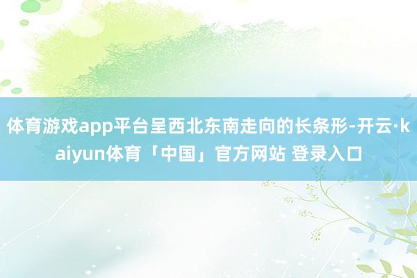 体育游戏app平台呈西北东南走向的长条形-开云·kaiyun体育「中国」官方网站 登录入口