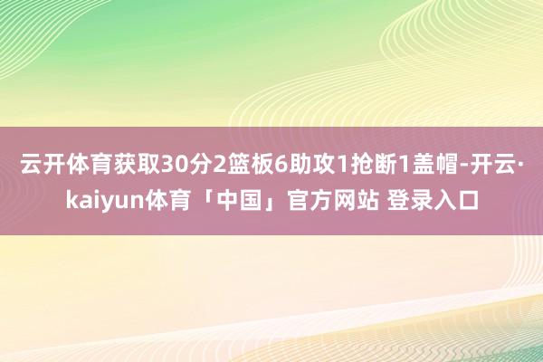 云开体育获取30分2篮板6助攻1抢断1盖帽-开云·kaiyun体育「中国」官方网站 登录入口