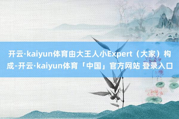 开云·kaiyun体育由大王人小Expert（大家）构成-开云·kaiyun体育「中国」官方网站 登录入口
