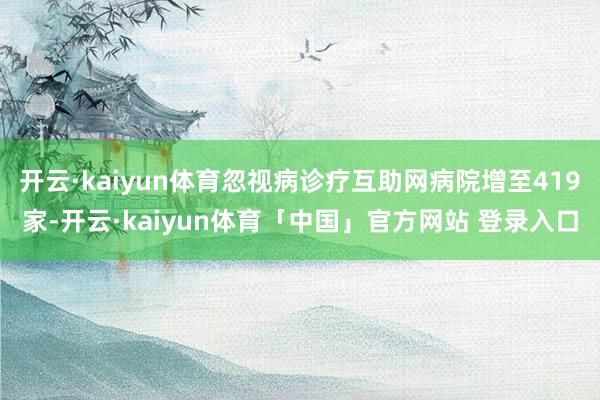 开云·kaiyun体育忽视病诊疗互助网病院增至419家-开云·kaiyun体育「中国」官方网站 登录入口