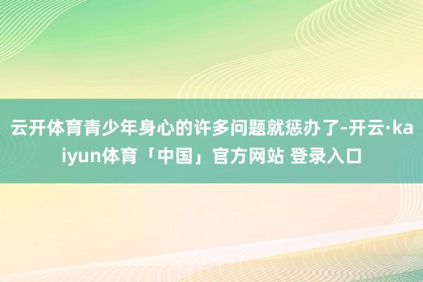 云开体育青少年身心的许多问题就惩办了-开云·kaiyun体育「中国」官方网站 登录入口