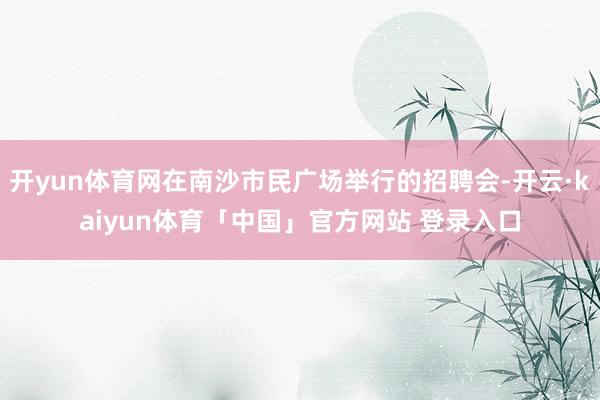 开yun体育网在南沙市民广场举行的招聘会-开云·kaiyun体育「中国」官方网站 登录入口