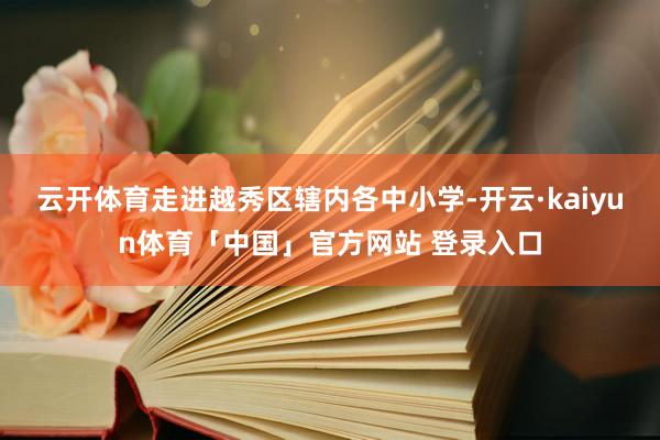 云开体育走进越秀区辖内各中小学-开云·kaiyun体育「中国」官方网站 登录入口