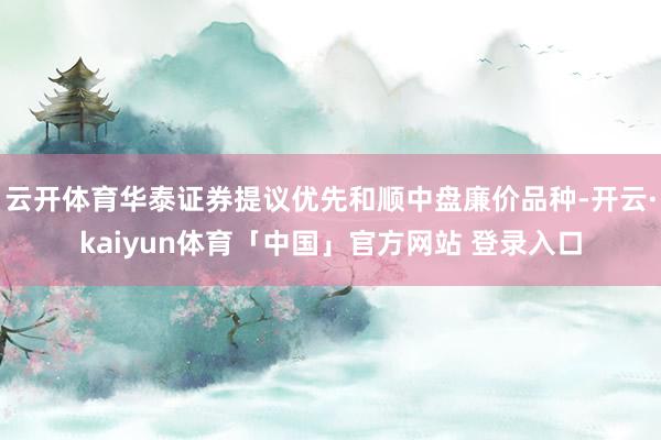 云开体育华泰证券提议优先和顺中盘廉价品种-开云·kaiyun体育「中国」官方网站 登录入口