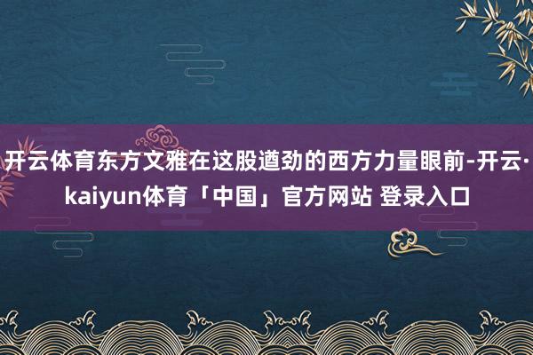 开云体育东方文雅在这股遒劲的西方力量眼前-开云·kaiyun体育「中国」官方网站 登录入口