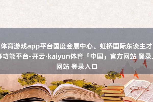 体育游戏app平台国度会展中心、虹桥国际东谈主才港等功能平台-开云·kaiyun体育「中国」官方网站 登录入口