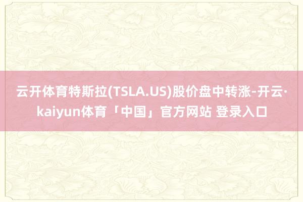 云开体育特斯拉(TSLA.US)股价盘中转涨-开云·kaiyun体育「中国」官方网站 登录入口