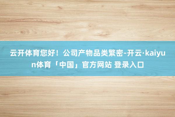 云开体育您好！公司产物品类繁密-开云·kaiyun体育「中国」官方网站 登录入口