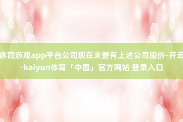 体育游戏app平台公司现在未握有上述公司股份-开云·kaiyun体育「中国」官方网站 登录入口