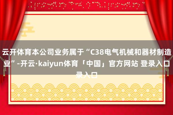 云开体育本公司业务属于“C38电气机械和器材制造业”-开云·kaiyun体育「中国」官方网站 登录入口