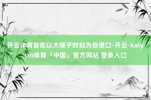 开云体育旨在以大模子时刻为自便口-开云·kaiyun体育「中国」官方网站 登录入口