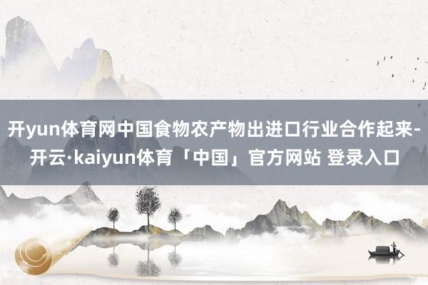 开yun体育网中国食物农产物出进口行业合作起来-开云·kaiyun体育「中国」官方网站 登录入口