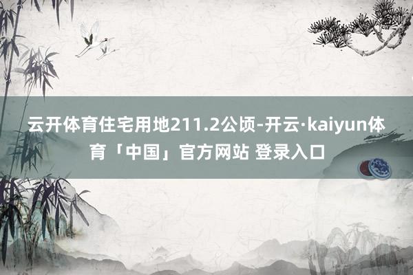 云开体育住宅用地211.2公顷-开云·kaiyun体育「中国」官方网站 登录入口