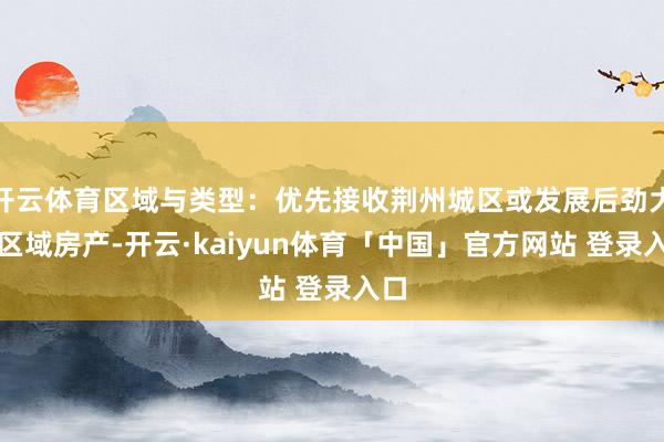 开云体育区域与类型：优先接收荆州城区或发展后劲大的区域房产-开云·kaiyun体育「中国」官方网站 登录入口