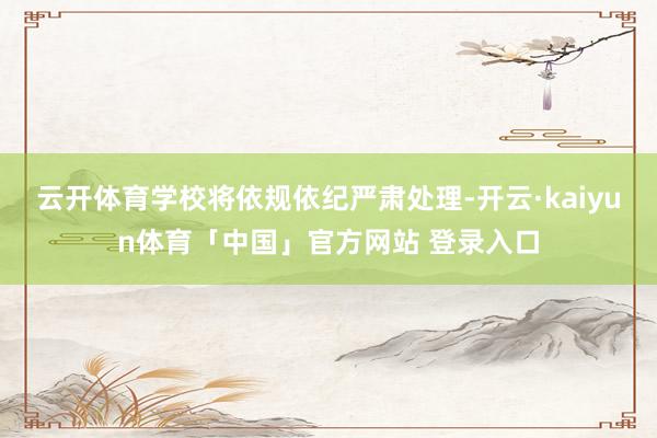云开体育学校将依规依纪严肃处理-开云·kaiyun体育「中国」官方网站 登录入口