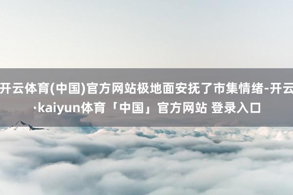 开云体育(中国)官方网站极地面安抚了市集情绪-开云·kaiyun体育「中国」官方网站 登录入口
