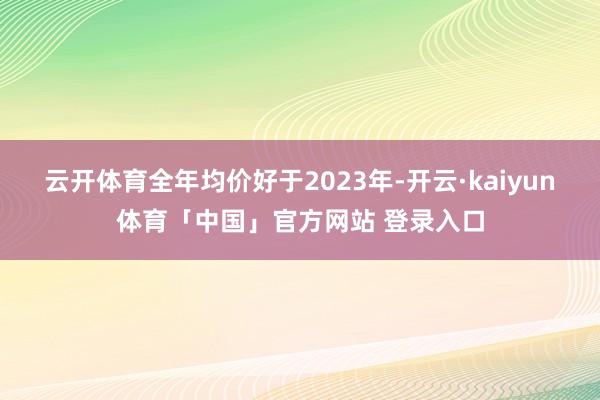 云开体育全年均价好于2023年-开云·kaiyun体育「中国」官方网站 登录入口