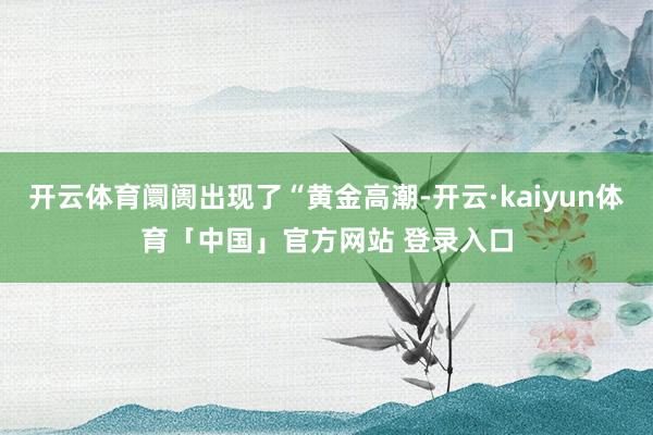 开云体育阛阓出现了“黄金高潮-开云·kaiyun体育「中国」官方网站 登录入口