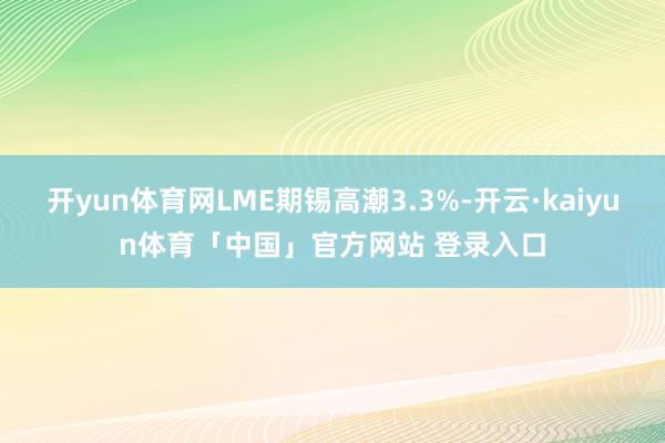 开yun体育网LME期锡高潮3.3%-开云·kaiyun体育「中国」官方网站 登录入口