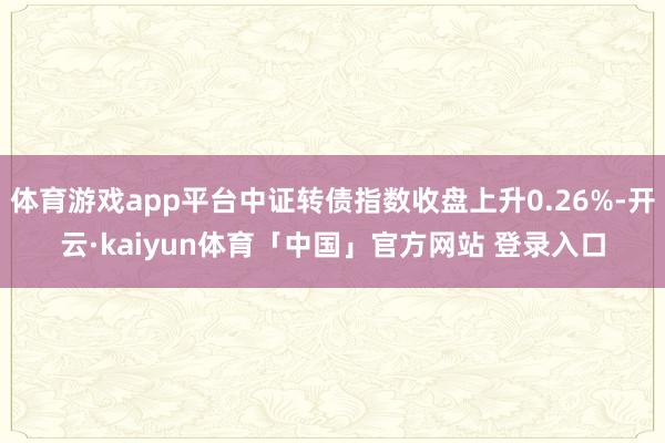 体育游戏app平台中证转债指数收盘上升0.26%-开云·kaiyun体育「中国」官方网站 登录入口