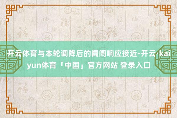 开云体育与本轮调降后的阛阓响应接近-开云·kaiyun体育「中国」官方网站 登录入口