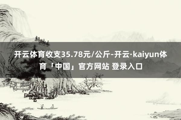 开云体育收支35.78元/公斤-开云·kaiyun体育「中国」官方网站 登录入口