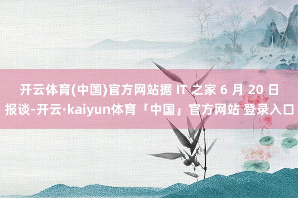 开云体育(中国)官方网站据 IT 之家 6 月 20 日报谈-开云·kaiyun体育「中国」官方网站 登录入口