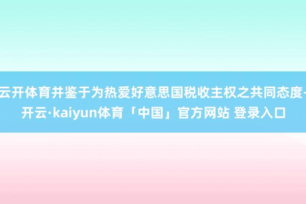云开体育并鉴于为热爱好意思国税收主权之共同态度-开云·kaiyun体育「中国」官方网站 登录入口