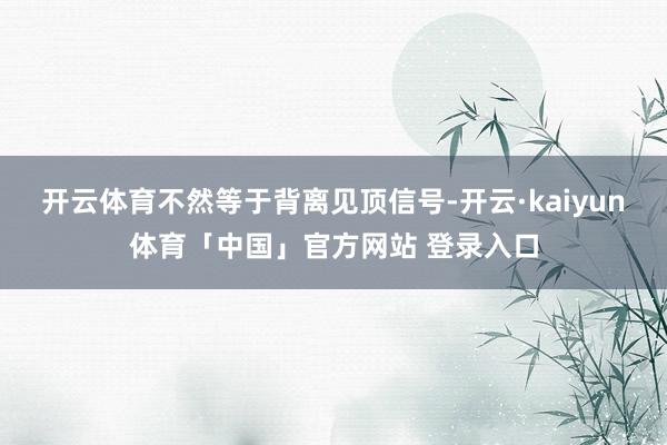 开云体育不然等于背离见顶信号-开云·kaiyun体育「中国」官方网站 登录入口