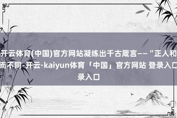 开云体育(中国)官方网站凝练出千古箴言——“正人和而不同-开云·kaiyun体育「中国」官方网站 登录入口