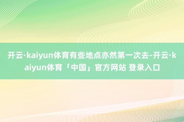开云·kaiyun体育有些地点亦然第一次去-开云·kaiyun体育「中国」官方网站 登录入口