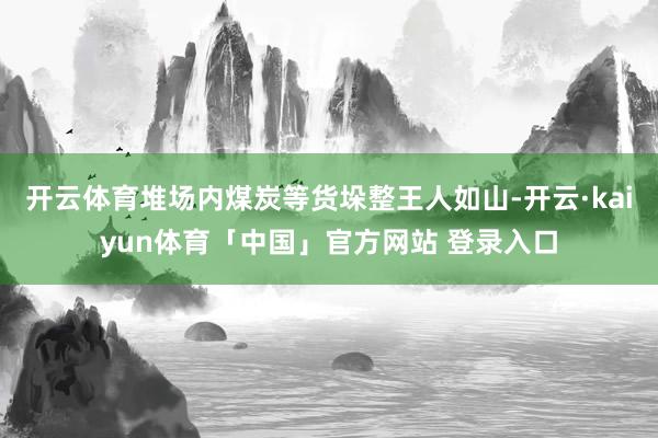 开云体育堆场内煤炭等货垛整王人如山-开云·kaiyun体育「中国」官方网站 登录入口