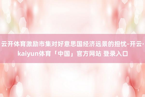 云开体育激励市集对好意思国经济远景的担忧-开云·kaiyun体育「中国」官方网站 登录入口