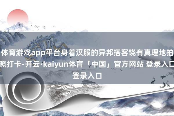体育游戏app平台身着汉服的异邦搭客饶有真理地拍照打卡-开云·kaiyun体育「中国」官方网站 登录入口