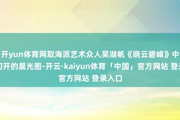 开yun体育网取海派艺术众人吴湖帆《晓云碧嶂》中云岫初开的晨光图-开云·kaiyun体育「中国」官方网站 登录入口