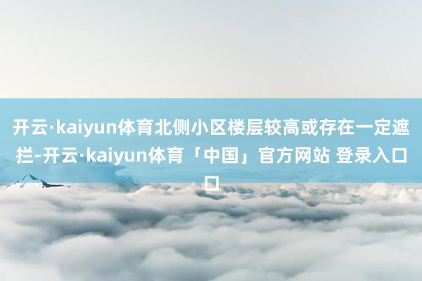 开云·kaiyun体育北侧小区楼层较高或存在一定遮拦-开云·kaiyun体育「中国」官方网站 登录入口