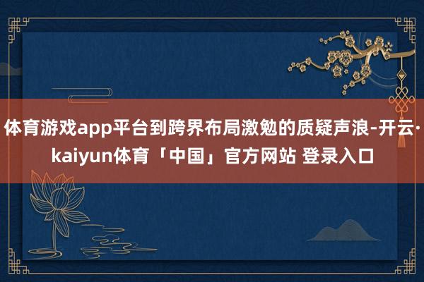 体育游戏app平台到跨界布局激勉的质疑声浪-开云·kaiyun体育「中国」官方网站 登录入口