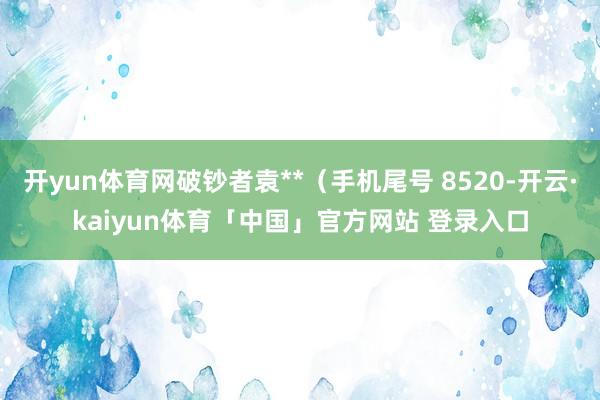 开yun体育网破钞者袁**（手机尾号 8520-开云·kaiyun体育「中国」官方网站 登录入口