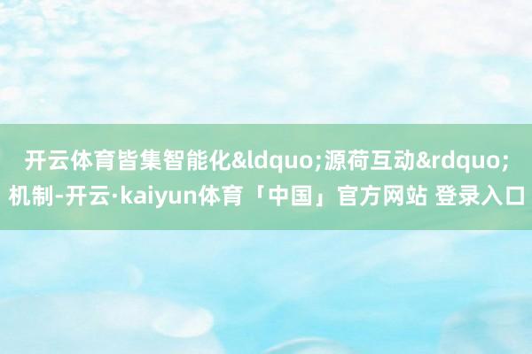 开云体育皆集智能化&ldquo;源荷互动&rdquo;机制-开云·kaiyun体育「中国」官方网站 登录入口