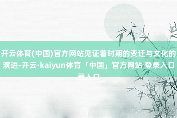 开云体育(中国)官方网站见证着时期的变迁与文化的演进-开云·kaiyun体育「中国」官方网站 登录入口